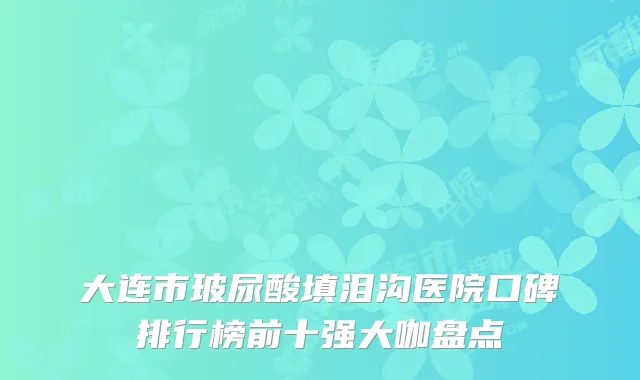 大连市玻尿酸填泪沟医院口碑排行榜前十强大咖盘点