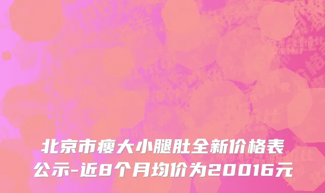 北京市瘦大小腿肚全新价格表公示-近8个月均价为20016元
