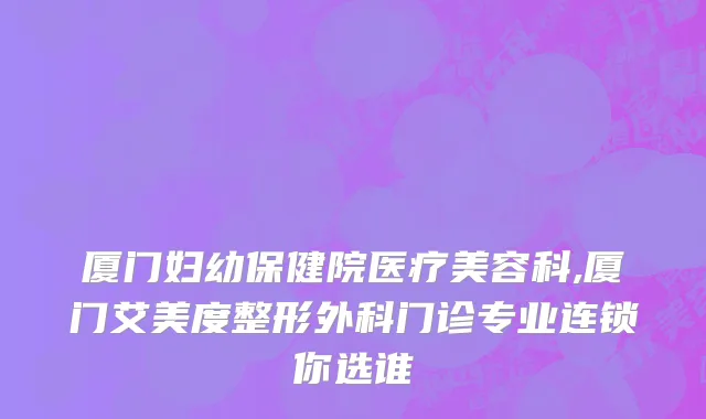 厦门妇幼保健院医疗美容科,厦门艾美度整形外科门诊专业连锁你选谁