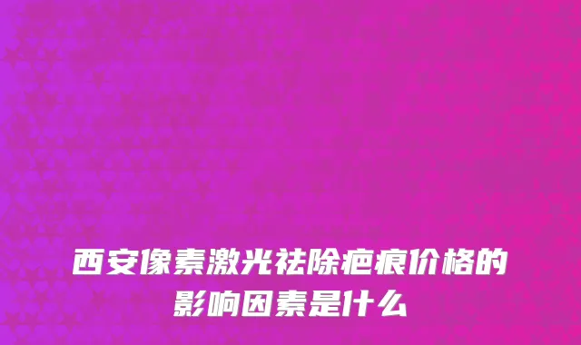 西安像素激光祛除疤痕价格的影响因素是什么