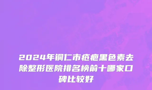 2024年铜仁市疮疤黑色素去除整形医院排名榜前十哪家口碑比较好