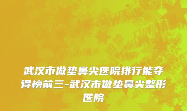 武汉市做垫鼻尖医院排行能夺得榜前三-武汉市做垫鼻尖整形医院