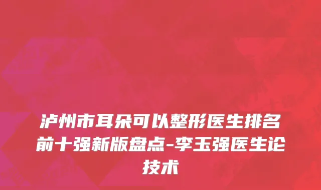 泸州市耳朵可以整形医生排名前十强新版盘点-李玉强医生论技术