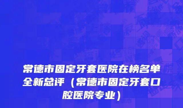 常德市固定牙套医院在榜名单全新总评（常德市固定牙套口腔医院专业）