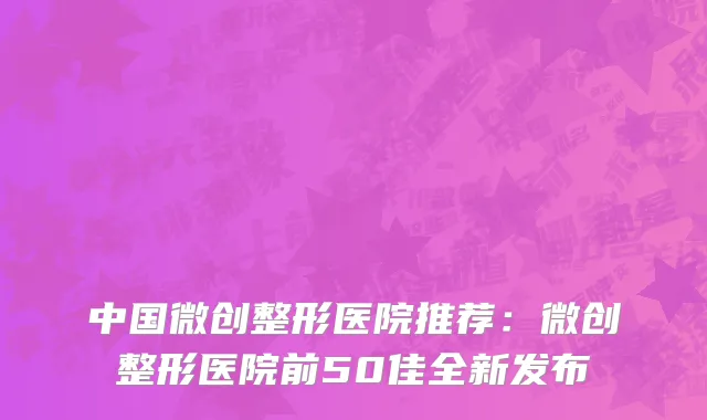 中国微创整形医院推荐：微创整形医院前50佳全新发布