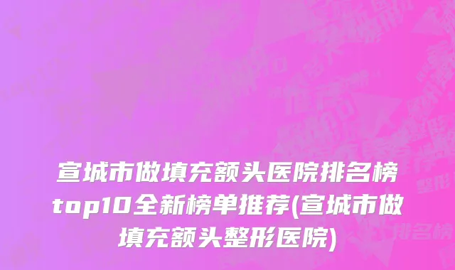 宣城市做填充额头医院排名榜top10全新榜单推荐(宣城市做填充额头整形医院)
