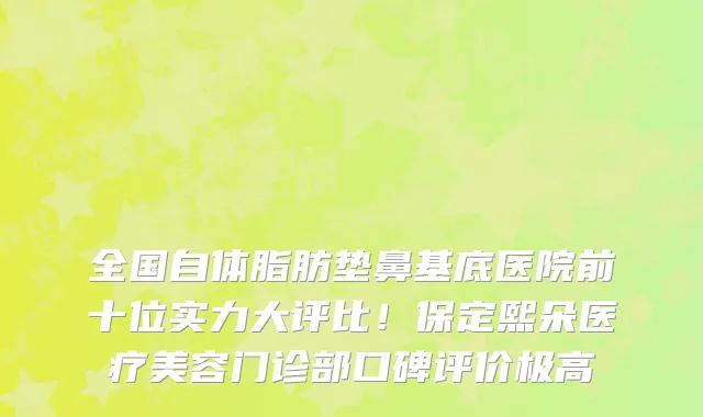 全国自体脂肪垫鼻基底医院前十位实力大评比！保定熙朵医疗美容门诊部口碑评价极高