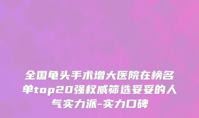 全国龟头手术增大医院在榜名单top20强权威筛选妥妥的人气实力派-实力口碑