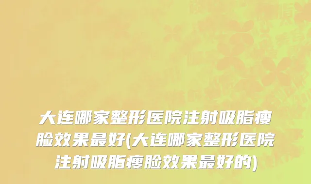 大连哪家整形医院注射吸脂瘦脸效果最好(大连哪家整形医院注射吸脂瘦脸效果最好的)