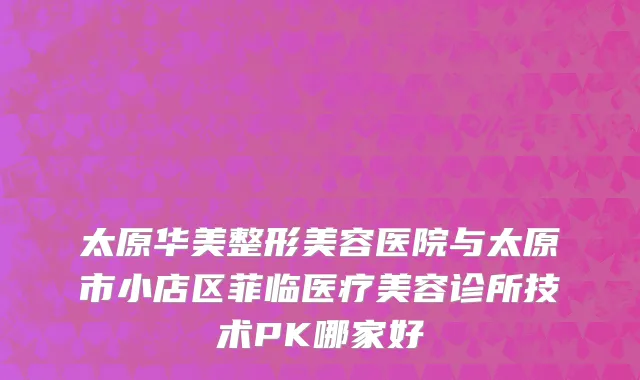 太原华美整形美容医院与太原市小店区菲临医疗美容诊所技术PK哪家好