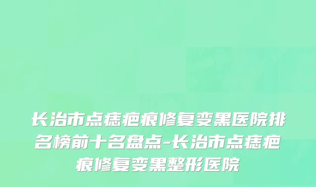 长治市点痣疤痕修复变黑医院排名榜前十名盘点-长治市点痣疤痕修复变黑整形医院