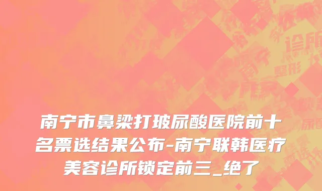 南宁市鼻梁打玻尿酸医院前十名票选结果公布-南宁联韩医疗美容诊所锁定前三_绝了