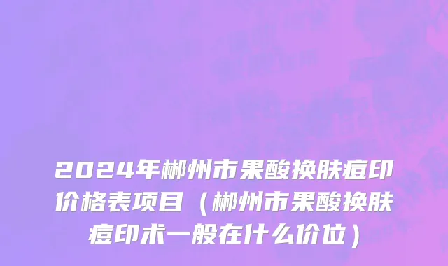 2024年郴州市果酸换肤痘印价格表项目（郴州市果酸换肤痘印术一般在什么价位）