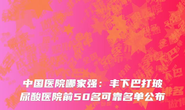 中国医院哪家强：丰下巴打玻尿酸医院前50名可靠名单公布