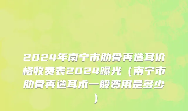 2024年南宁市肋骨再造耳价格收费表2024曝光（南宁市肋骨再造耳术一般费用是多少）