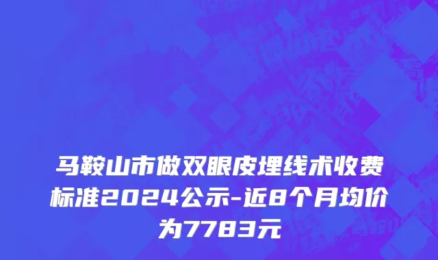 马鞍山市做双眼皮埋线术收费标准2024公示-近8个月均价为7783元