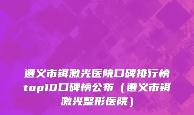 遵义市铒激光医院口碑排行榜top10口碑榜公布（遵义市铒激光整形医院）