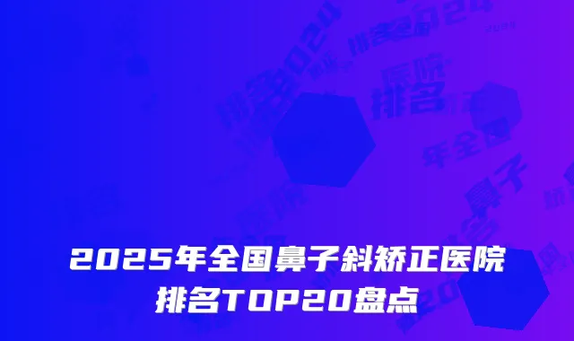 2025年全国鼻子斜矫正医院排名TOP20盘点