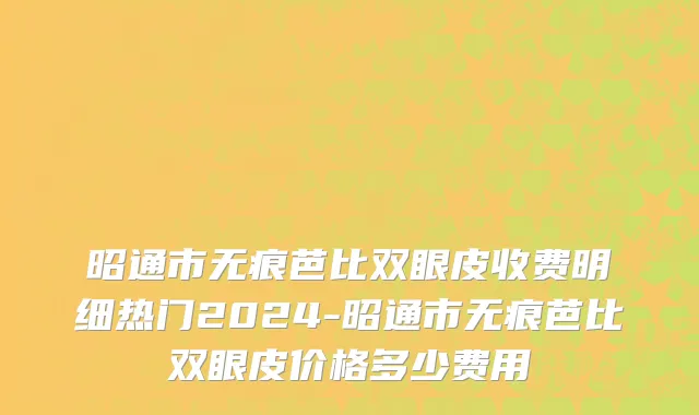 昭通市无痕芭比双眼皮收费明细热门2024-昭通市无痕芭比双眼皮价格多少费用