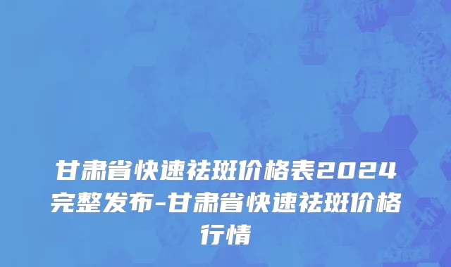 甘肃省快速祛斑价格表2024完整发布-甘肃省快速祛斑价格行情