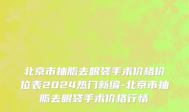 北京市抽脂去眼袋手术价格价位表2024热门新编-北京市抽脂去眼袋手术价格行情