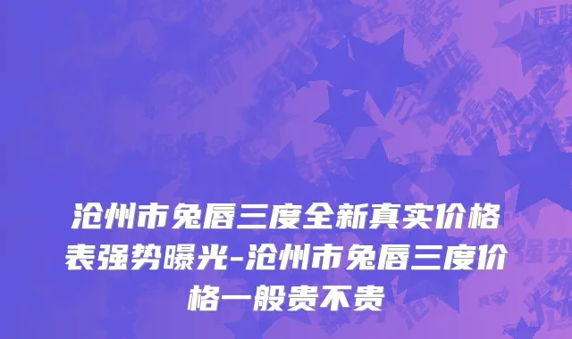 沧州市兔唇三度全新真实价格表强势曝光-沧州市兔唇三度价格一般贵不贵