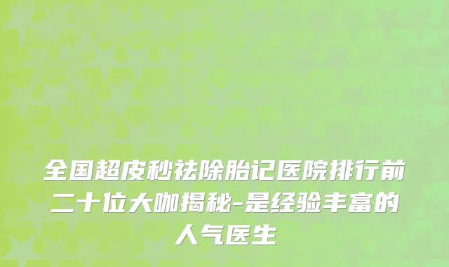 全国超皮秒祛除胎记医院排行前二十位大咖揭秘-是经验丰富的人气医生