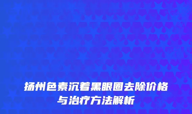 扬州色素沉着黑眼圈去除价格与治疗方法解析