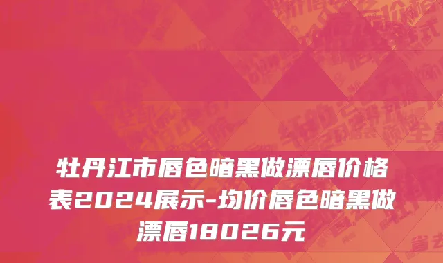 牡丹江市唇色暗黑做漂唇价格表2024展示-均价唇色暗黑做漂唇18026元