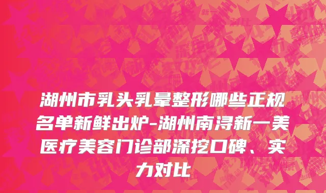 湖州市乳头乳晕整形哪些正规名单新鲜出炉-湖州南浔新一美医疗美容门诊部深挖口碑、实力对比