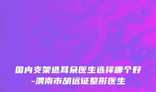 国内支架造耳朵医生选择哪个好-渭南市胡远征整形医生