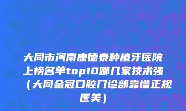 大同市河南康德泰种植牙医院上榜名单top10哪几家技术强（大同金冠口腔门诊部靠谱正规医美）
