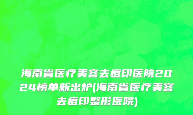 海南省医疗美容去痘印医院2024榜单新出炉(海南省医疗美容去痘印整形医院)