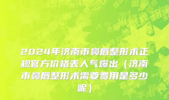 2024年济南市鼻唇整形术正规官方价格表人气爆出（济南市鼻唇整形术需要费用是多少呢）