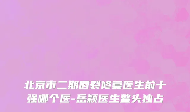 北京市二期唇裂修复医生前十强哪个医-岳颖医生鳌头独占