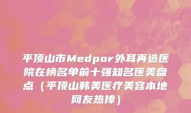 平顶山市Medpor外耳再造医院在榜名单前十强知名医美盘点（平顶山韩美医疗美容本地网友热捧）
