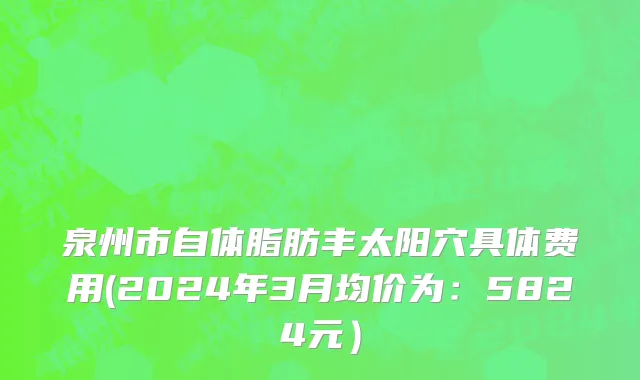 泉州市自体脂肪丰太阳穴具体费用(2024年3月均价为：5824元）