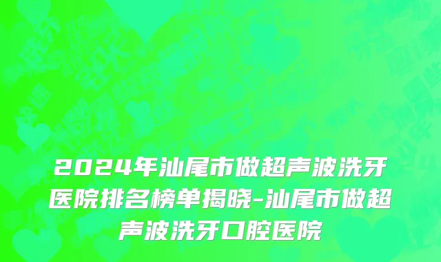 2024年汕尾市做超声波洗牙医院排名榜单揭晓-汕尾市做超声波洗牙口腔医院