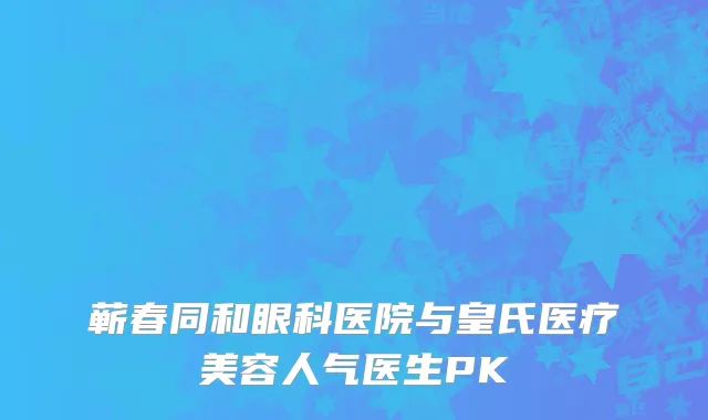 蕲春同和眼科医院与皇氏医疗美容人气医生PK