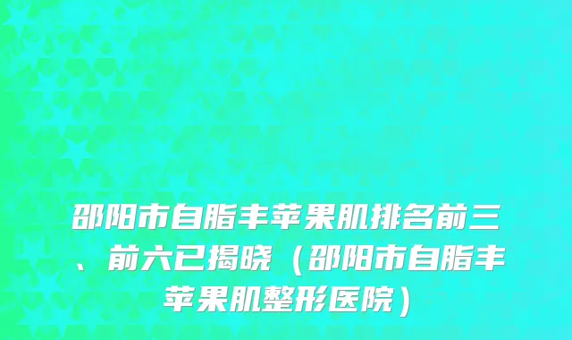 邵阳市自脂丰苹果肌排名前三、前六已揭晓（邵阳市自脂丰苹果肌整形医院）