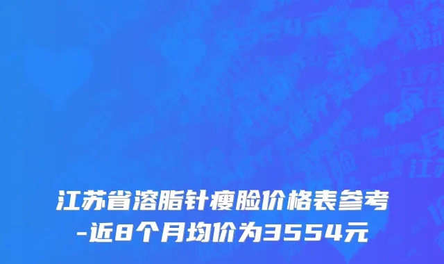 江苏省溶脂针瘦脸价格表参考-近8个月均价为3554元