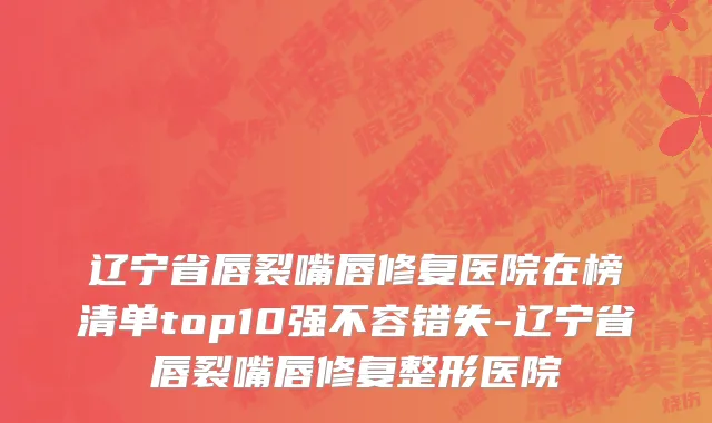 辽宁省唇裂嘴唇修复医院在榜清单top10强不容错失-辽宁省唇裂嘴唇修复整形医院