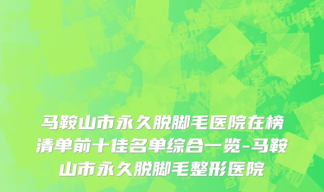 马鞍山市永久脱脚毛医院在榜清单前十佳名单综合一览-马鞍山市永久脱脚毛整形医院