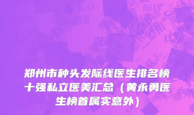 郑州市种头发际线医生排名榜十强私立医美汇总（黄永勇医生榜首属实意外）