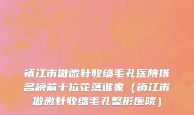 镇江市做微针收缩毛孔医院排名榜前十位花落谁家（镇江市做微针收缩毛孔整形医院）