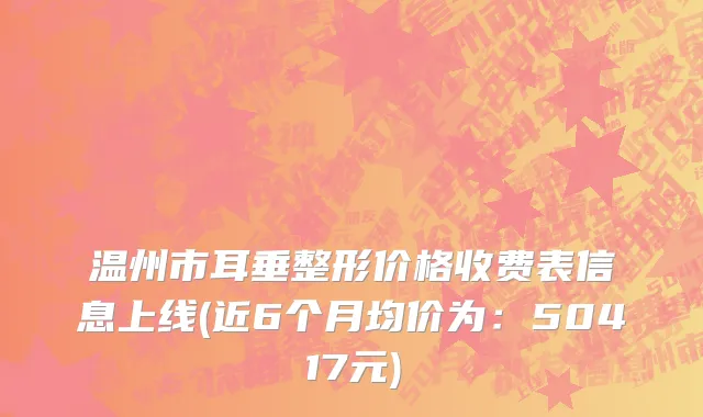 温州市耳垂整形价格收费表信息上线(近6个月均价为：50417元)