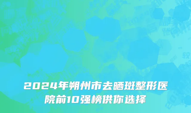 2024年朔州市去晒斑整形医院前10强榜供你选择