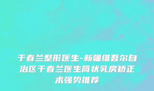 于春兰整形医生-新疆维吾尔自治区于春兰医生筒状乳房矫正术强势推荐