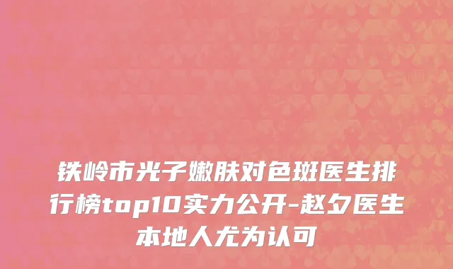 铁岭市光子嫩肤对色斑医生排行榜top10实力公开-赵夕医生本地人尤为认可