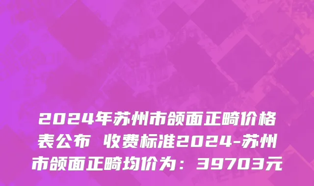 2024年苏州市颌面正畸价格表公布 收费标准2024-苏州市颌面正畸均价为：39703元